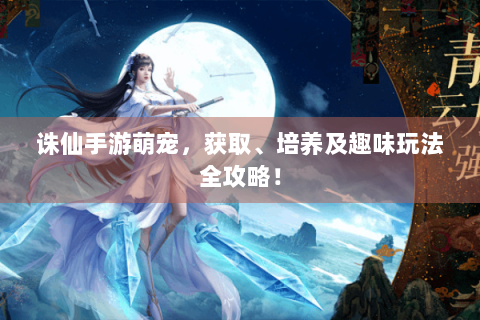 诛仙手游萌宠，获取、培养及趣味玩法全攻略！