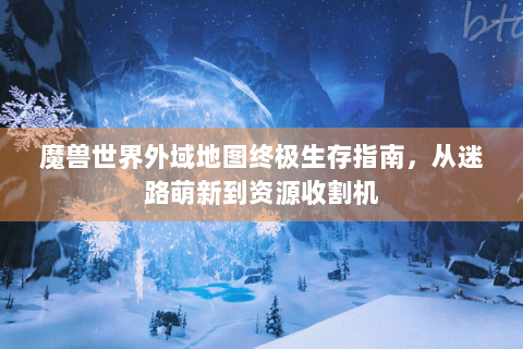 魔兽世界外域地图终极生存指南，从迷路萌新到资源收割机