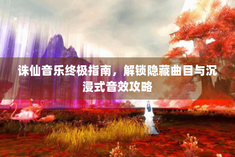 诛仙音乐终极指南，解锁隐藏曲目与沉浸式音效攻略
