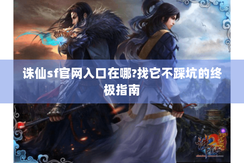 诛仙sf官网入口在哪?找它不踩坑的终极指南