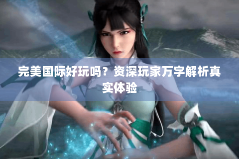 完美国际好玩吗？资深玩家万字解析真实体验