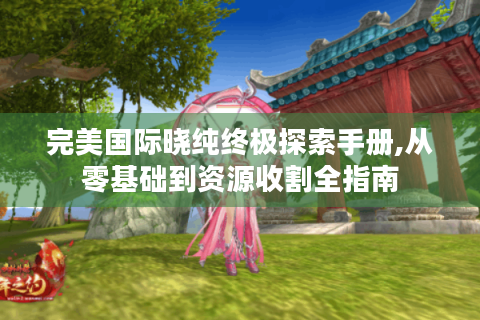 完美国际晓纯终极探索手册,从零基础到资源收割全指南