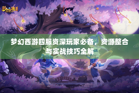 梦幻西游四服资深玩家必备，资源整合与实战技巧全解