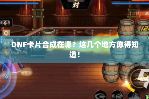 DNF卡片合成在哪？这几个地方你得知道！