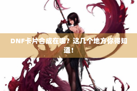 DNF卡片合成在哪？这几个地方你得知道！