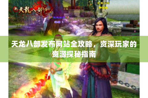 天龙八部发布网站全攻略，资深玩家的资源探秘指南