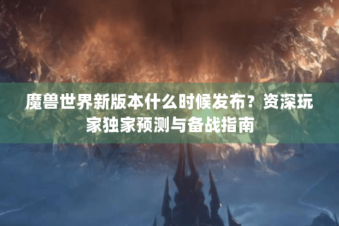 魔兽世界新版本什么时候发布？资深玩家独家预测与备战指南