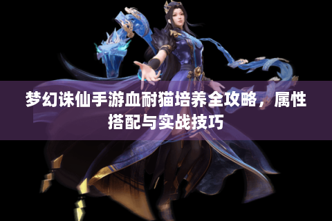 梦幻诛仙手游血耐猫培养全攻略，属性搭配与实战技巧