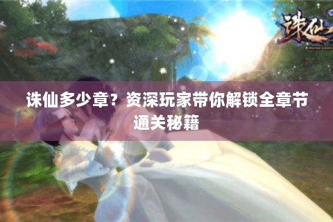 诛仙多少章？资深玩家带你解锁全章节通关秘籍