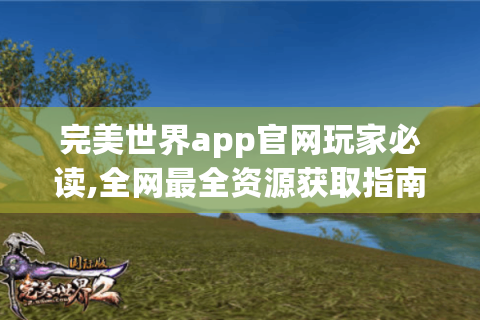 完美世界app官网玩家必读,全网最全资源获取指南！