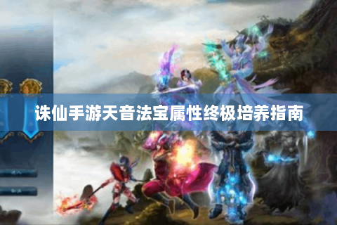 诛仙手游天音法宝属性终极培养指南