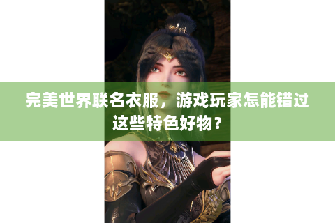 完美世界联名衣服，游戏玩家怎能错过这些特色好物？