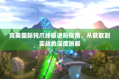 完美国际钝爪终极进阶指南，从获取到实战的深度拆解