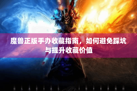 魔兽正版手办收藏指南，如何避免踩坑与提升收藏价值