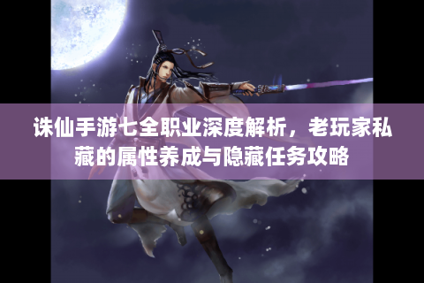 诛仙手游七全职业深度解析，老玩家私藏的属性养成与隐藏任务攻略