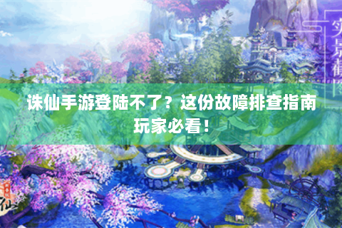 诛仙手游登陆不了？这份故障排查指南玩家必看！