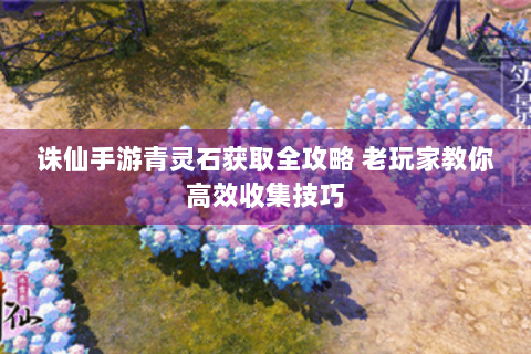 诛仙手游青灵石获取全攻略 老玩家教你高效收集技巧