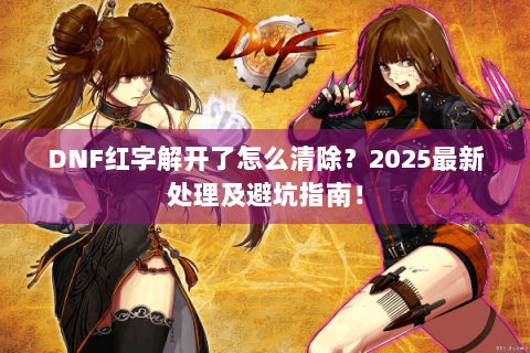 DNF红字解开了怎么清除？2025最新处理及避坑指南！