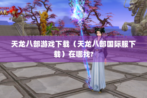 天龙八部游戏下载（天龙八部国际服下载）在哪找?