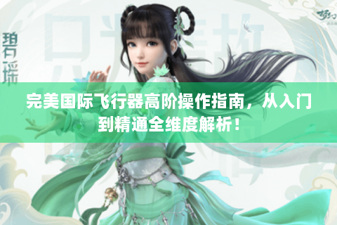 完美国际飞行器高阶操作指南，从入门到精通全维度解析！