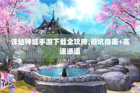 诛仙神域手游下载全攻略,避坑指南+高速通道