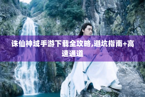 诛仙神域手游下载全攻略,避坑指南+高速通道