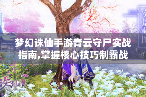 梦幻诛仙手游青云守尸实战指南,掌握核心技巧制霸战场
