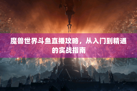 魔兽世界斗鱼直播攻略，从入门到精通的实战指南