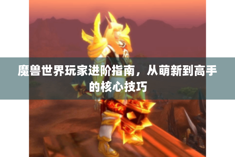 魔兽世界玩家进阶指南，从萌新到高手的核心技巧