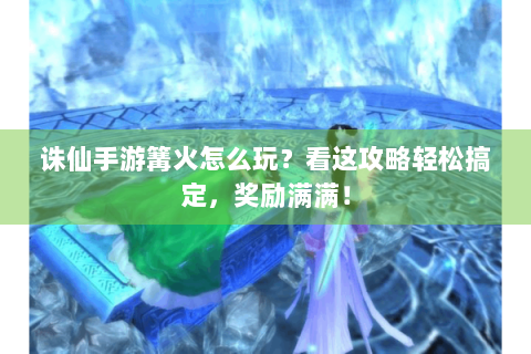 诛仙手游篝火怎么玩？看这攻略轻松搞定，奖励满满！