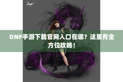 DNF手游下载官网入口在哪？这里有全方位攻略！