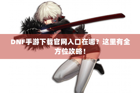 DNF手游下载官网入口在哪？这里有全方位攻略！