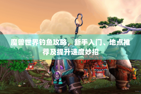 魔兽世界钓鱼攻略，新手入门、地点推荐及提升速度妙招