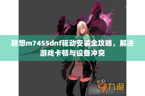 联想m7455dnf驱动安装全攻略，解决游戏卡顿与设备冲突