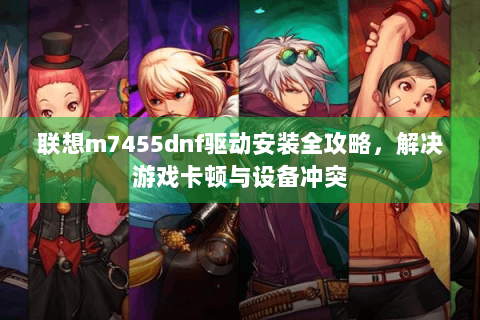 联想m7455dnf驱动安装全攻略，解决游戏卡顿与设备冲突