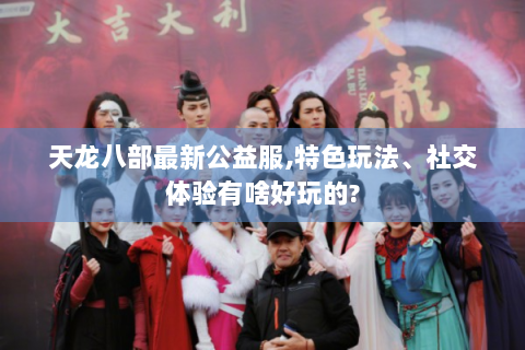 天龙八部最新公益服,特色玩法、社交体验有啥好玩的?