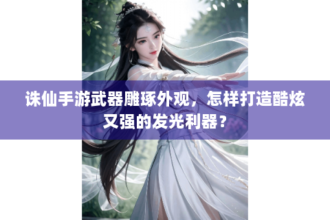 诛仙手游武器雕琢外观，怎样打造酷炫又强的发光利器？