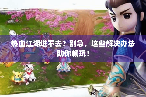 热血江湖进不去？别急，这些解决办法助你畅玩！