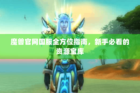 魔兽官网国服全方位指南，新手必看的资源宝库