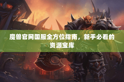 魔兽官网国服全方位指南，新手必看的资源宝库