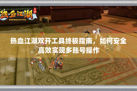 热血江湖双开工具终极指南，如何安全高效实现多账号操作