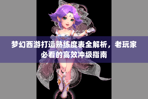 梦幻西游打造熟练度表全解析，老玩家必看的高效冲级指南