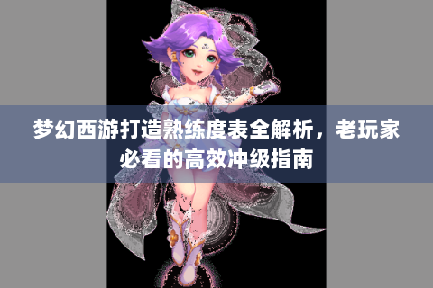 梦幻西游打造熟练度表全解析，老玩家必看的高效冲级指南