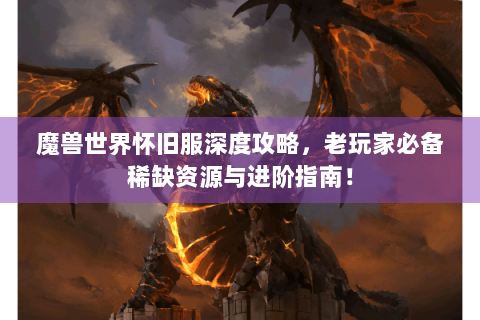 魔兽世界怀旧服深度攻略，老玩家必备稀缺资源与进阶指南！