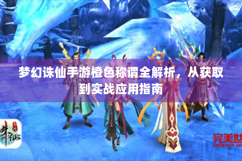 梦幻诛仙手游橙色称谓全解析，从获取到实战应用指南