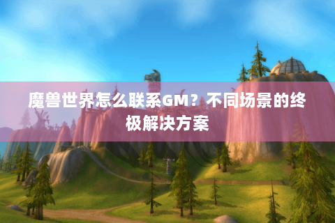 魔兽世界怎么联系GM？不同场景的终极解决方案