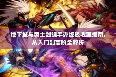地下城与勇士剑魂手办终极收藏指南,从入门到高阶全解析