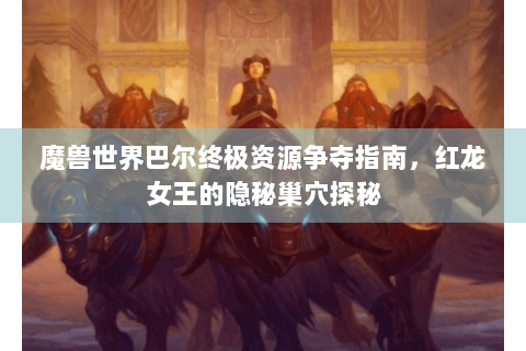魔兽世界巴尔终极资源争夺指南，红龙女王的隐秘巢穴探秘