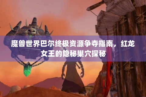 魔兽世界巴尔终极资源争夺指南，红龙女王的隐秘巢穴探秘