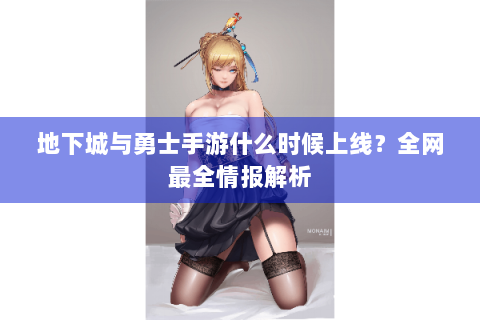 地下城与勇士手游什么时候上线？全网最全情报解析